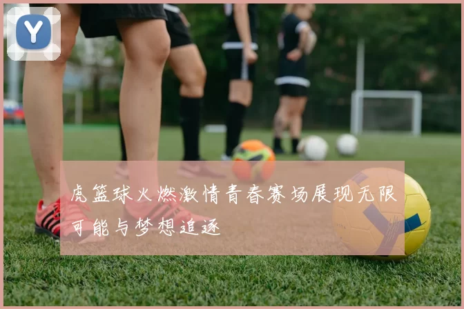 虎篮球火燃激情青春赛场展现无限可能与梦想追逐