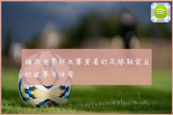 梅西世界杯决赛穿着的足球鞋背后的故事与传奇