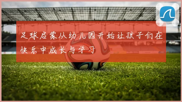 足球启蒙从幼儿园开始让孩子们在快乐中成长与学习