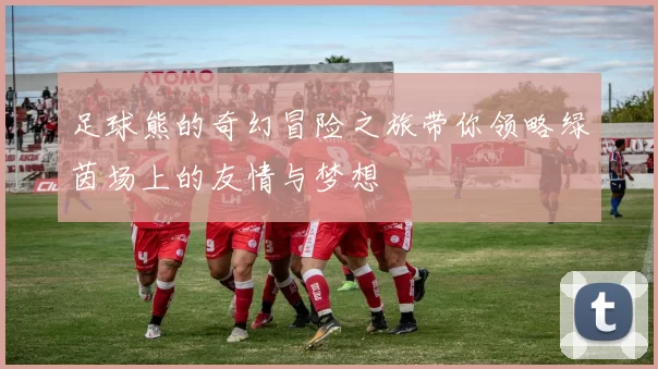 足球熊的奇幻冒险之旅带你领略绿茵场上的友情与梦想