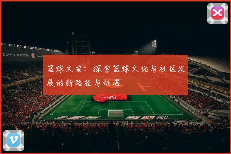 篮球文安：探索篮球文化与社区发展的新路径与机遇