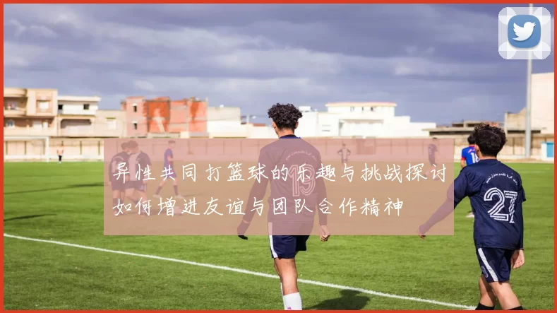 异性共同打篮球的乐趣与挑战探讨如何增进友谊与团队合作精神